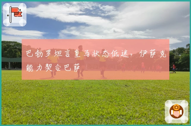 巴勃罗坦言皇马状态低迷，伊萨克能力契合巴萨