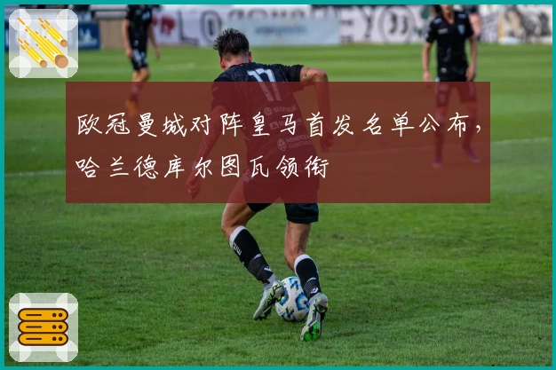 欧冠曼城对阵皇马首发名单公布，哈兰德库尔图瓦领衔