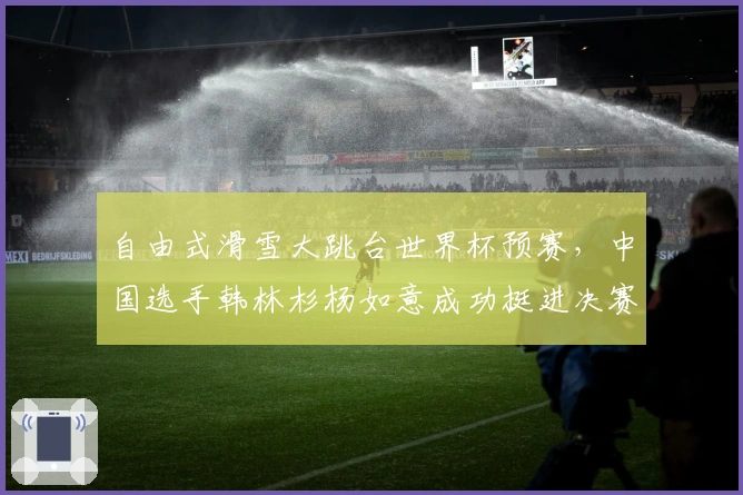 自由式滑雪大跳台世界杯预赛，中国选手韩林杉杨如意成功挺进决赛