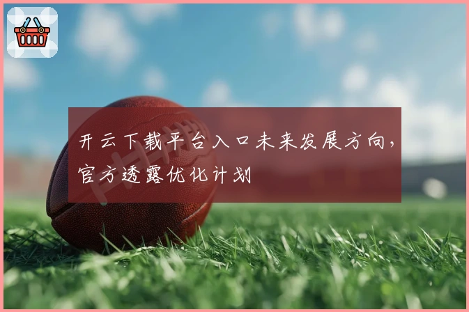 开云下载平台入口未来发展方向，官方透露优化计划