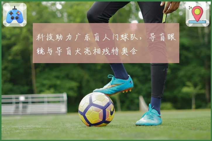 科技助力广东盲人门球队，导盲眼镜与导盲犬亮相残特奥会