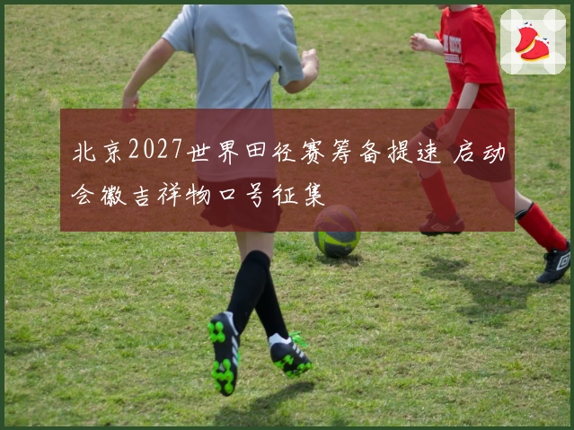 北京2027世界田径赛筹备提速 启动会徽吉祥物口号征集