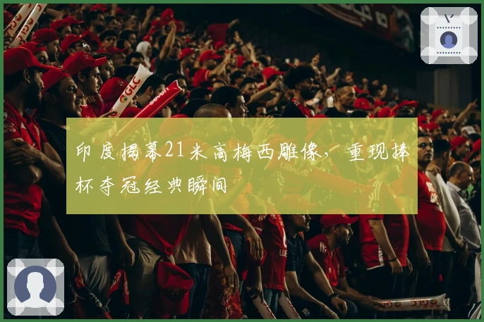 印度揭幕21米高梅西雕像，重现捧杯夺冠经典瞬间
