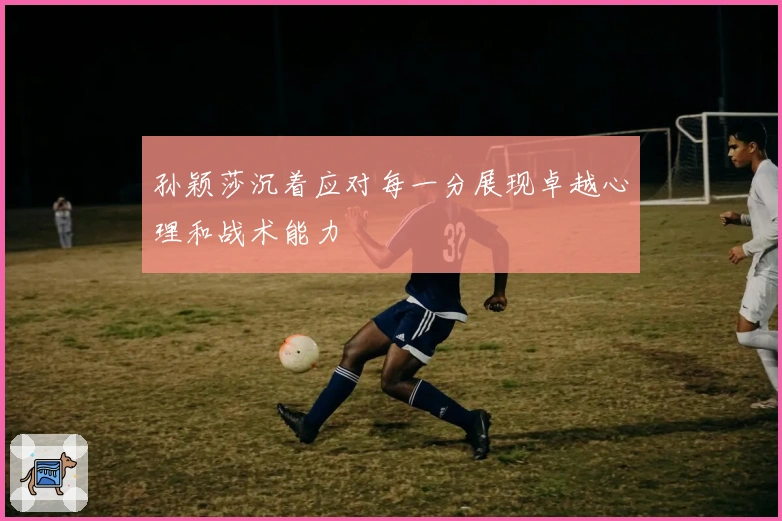 孙颖莎沉着应对每一分展现卓越心理和战术能力