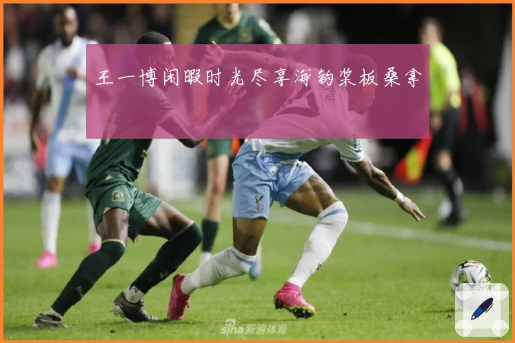 王一博闲暇时光尽享海钓桨板桑拿