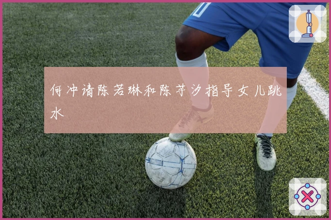 何冲请陈若琳和陈芋汐指导女儿跳水