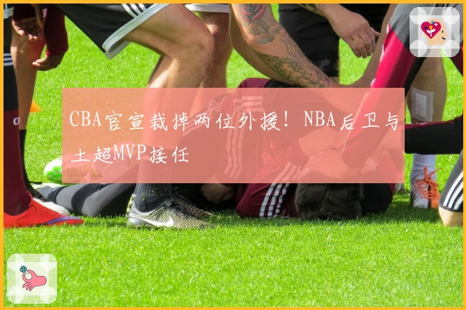 CBA官宣裁掉两位外援！NBA后卫与土超MVP接任