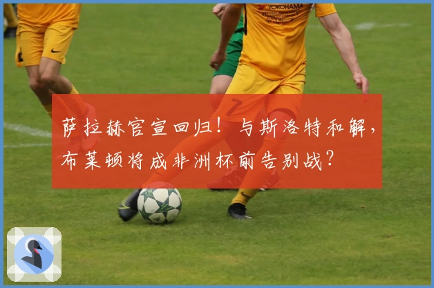 萨拉赫官宣回归！与斯洛特和解，布莱顿将成非洲杯前告别战？
