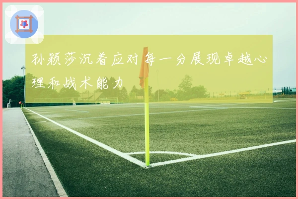 孙颖莎沉着应对每一分展现卓越心理和战术能力