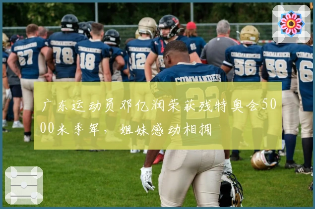 广东运动员邓亿润荣获残特奥会5000米季军，姐妹感动相拥