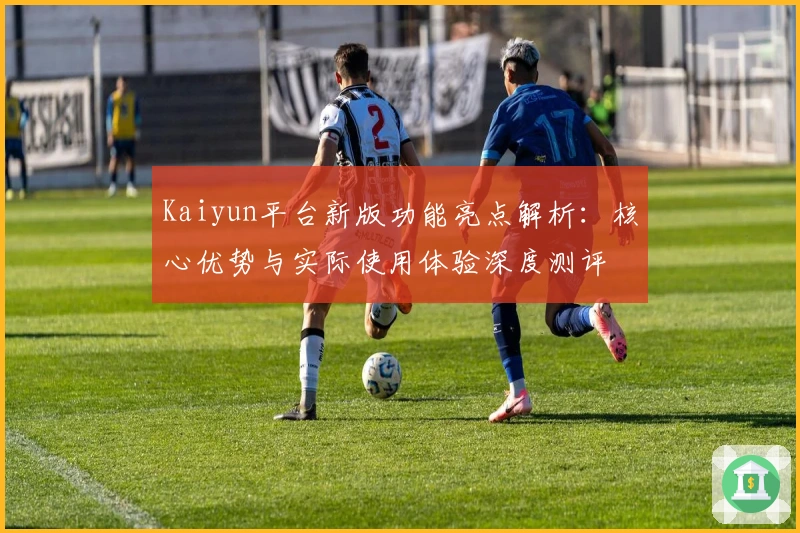 Kaiyun平台新版功能亮点解析：核心优势与实际使用体验深度测评