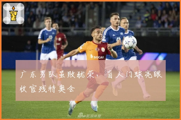 广东男队虽败犹荣，盲人门球亮眼收官残特奥会
