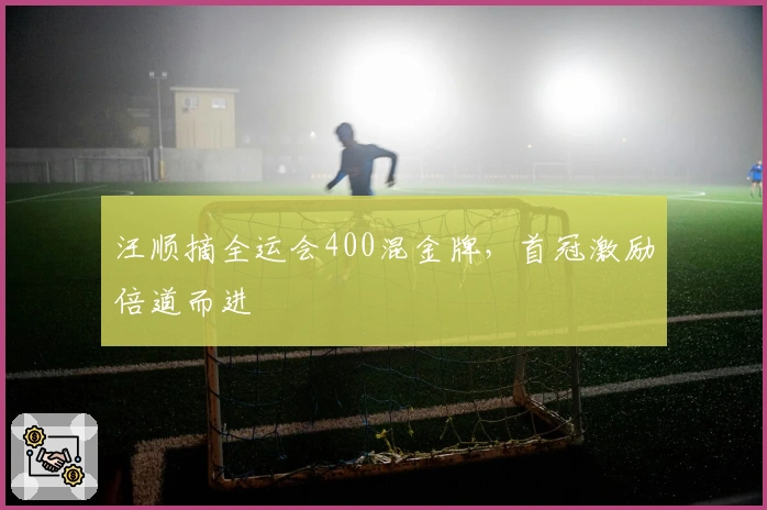 汪顺摘全运会400混金牌，首冠激励倍道而进