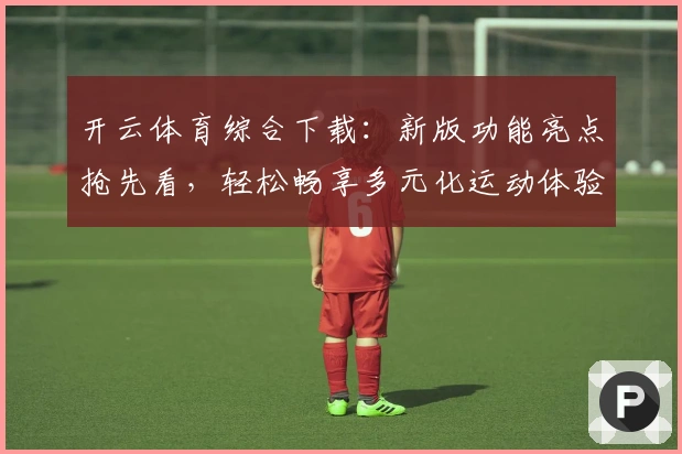 开云体育综合下载：新版功能亮点抢先看，轻松畅享多元化运动体验